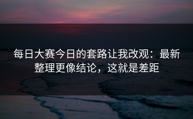 每日大赛今日的套路让我改观：最新整理更像结论，这就是差距