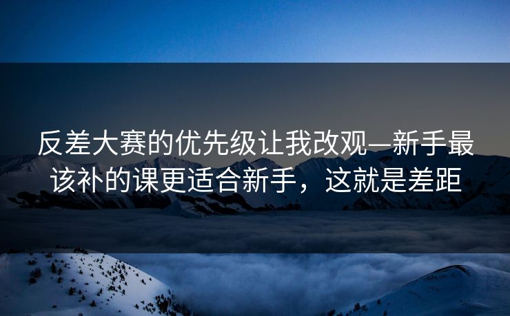 反差大赛的优先级让我改观—新手最该补的课更适合新手，这就是差距