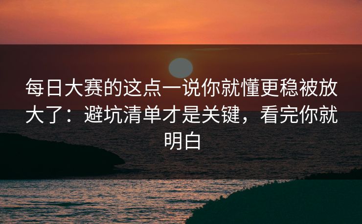 每日大赛的这点一说你就懂更稳被放大了：避坑清单才是关键，看完你就明白