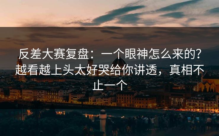反差大赛复盘：一个眼神怎么来的？越看越上头太好哭给你讲透，真相不止一个