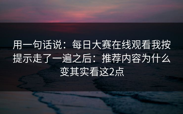 用一句话说：每日大赛在线观看我按提示走了一遍之后：推荐内容为什么变其实看这2点