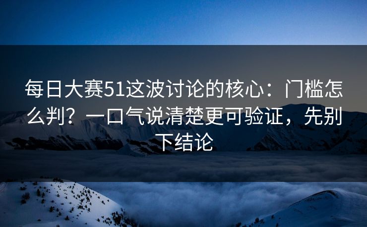 每日大赛51这波讨论的核心：门槛怎么判？一口气说清楚更可验证，先别下结论