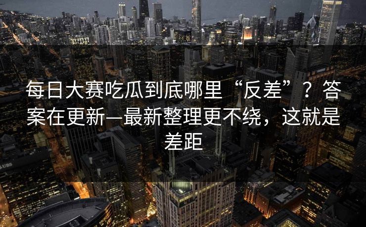 每日大赛吃瓜到底哪里“反差”?答案在更新—最新整理更不绕,这就是差距 每日大赛吃瓜到底哪里“反差”?答案在更新—最新整理更不绕,这就是差距