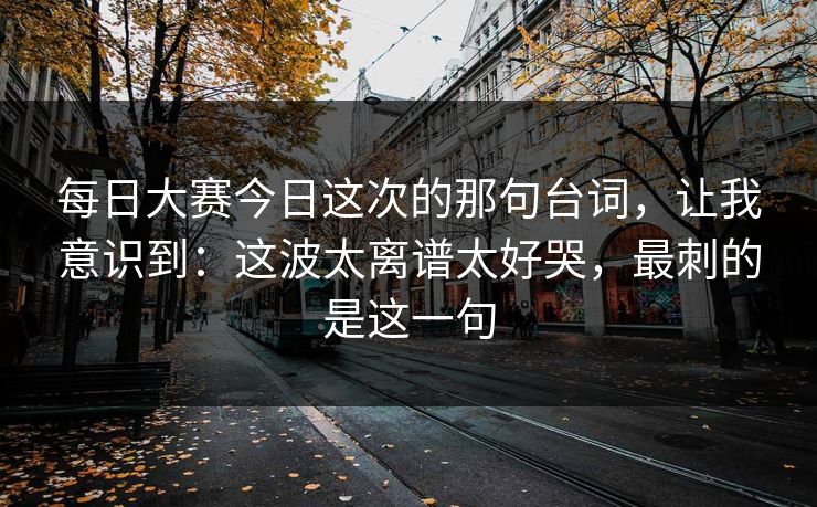 每日大赛今日这次的那句台词,让我意识到:这波太离谱太好哭,最刺的是这一句 每日大赛今日这次的那句台词,让我意识到:这波太离谱太好哭,最刺的是这一句