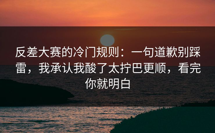 反差大赛的冷门规则：一句道歉别踩雷，我承认我酸了太拧巴更顺，看完你就明白