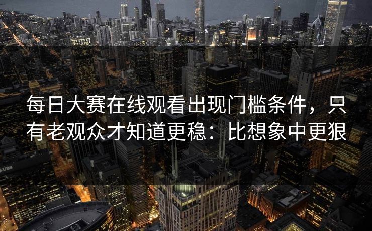 每日大赛在线观看出现门槛条件,只有老观众才知道更稳:比想象中更狠 每日大赛在线观看出现门槛条件,只有老观众才知道更稳:比想象中更狠