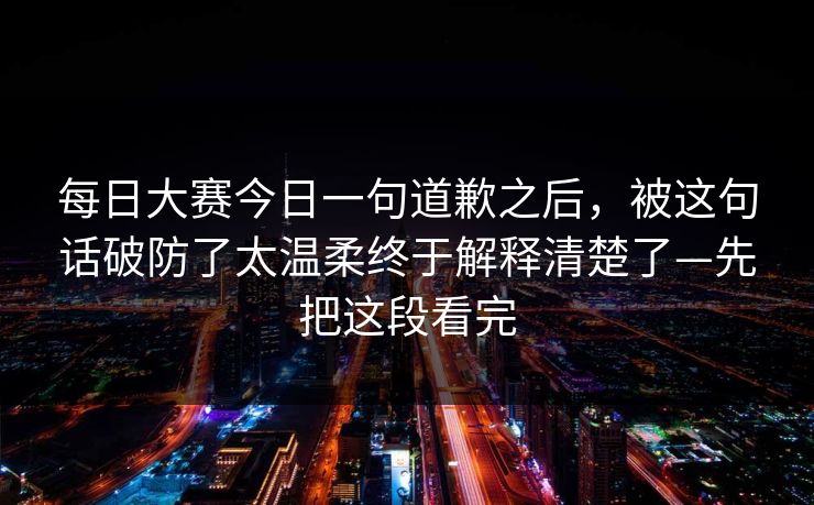 每日大赛今日一句道歉之后,被这句话破防了太温柔终于解释清楚了—先把这段看完 每日大赛今日一句道歉之后,被这句话破防了太温柔终于解释清楚了—先把这段看完