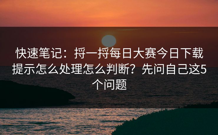 快速笔记:捋一捋每日大赛今日下载提示怎么处理怎么判断?先问自己这5个问题 快速笔记:捋一捋每日大赛今日下载提示怎么处理怎么判断?先问自己这5个问题