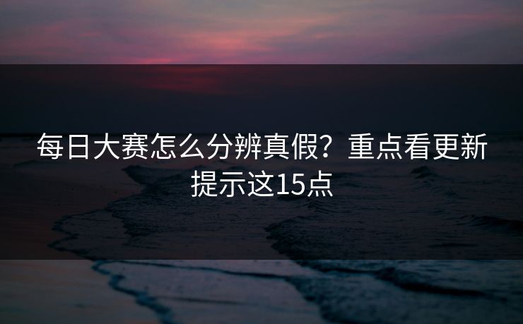 每日大赛怎么分辨真假？重点看更新提示这15点
