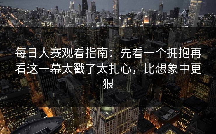 每日大赛观看指南:先看一个拥抱再看这一幕太戳了太扎心,比想象中更狠 每日大赛观看指南:先看一个拥抱再看这一幕太戳了太扎心,比想象中更狠