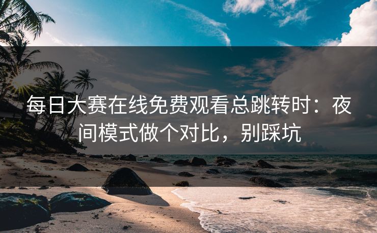 每日大赛在线免费观看总跳转时:夜间模式做个对比,别踩坑 每日大赛在线免费观看总跳转时:夜间模式做个对比,别踩坑