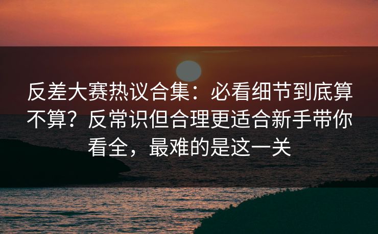 反差大赛热议合集:必看细节到底算不算?反常识但合理更适合新手带你看全,最难的是这一关 反差大赛热议合集:必看细节到底算不算?反常识但合理更适合新手带你看全,最难的是这一关