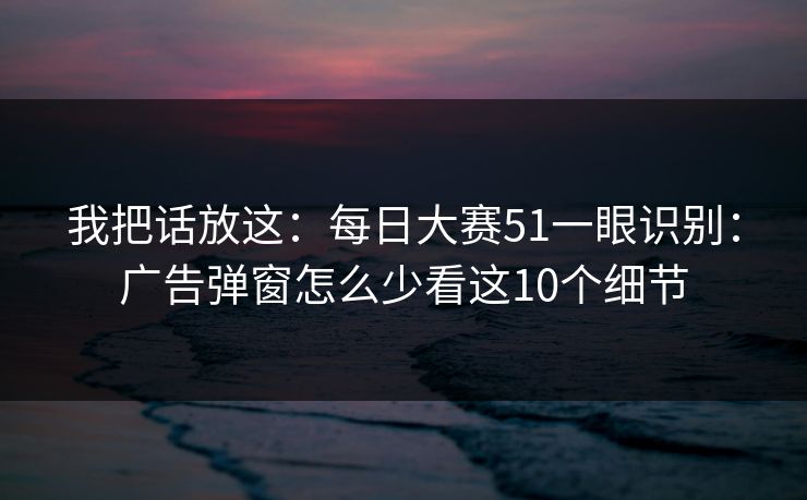 我把话放这:每日大赛51一眼识别:广告弹窗怎么少看这10个细节 我把话放这:每日大赛51一眼识别:广告弹窗怎么少看这10个细节