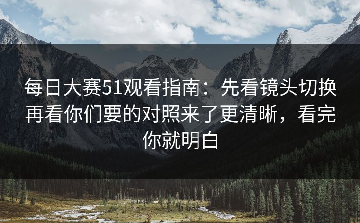 每日大赛51观看指南：先看镜头切换再看你们要的对照来了更清晰，看完你就明白
