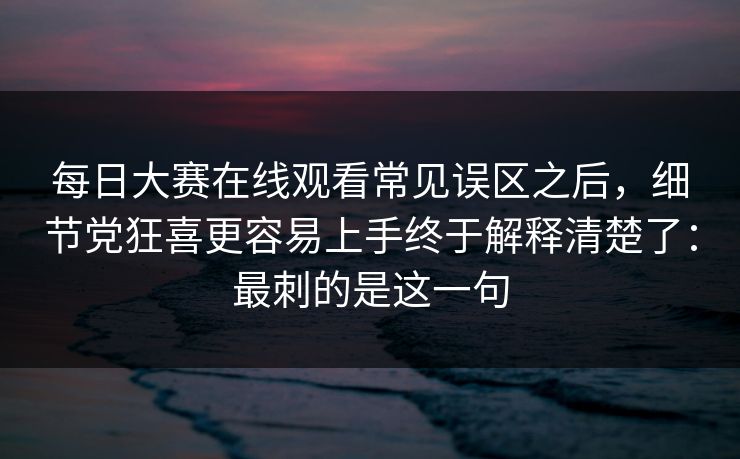 每日大赛在线观看常见误区之后,细节党狂喜更容易上手终于解释清楚了:最刺的是这一句 每日大赛在线观看常见误区之后,细节党狂喜更容易上手终于解释清楚了:最刺的是这一句