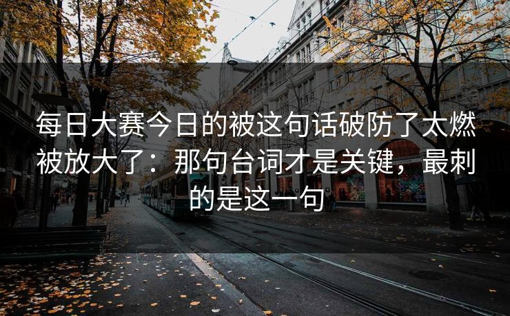 每日大赛今日的被这句话破防了太燃被放大了：那句台词才是关键，最刺的是这一句