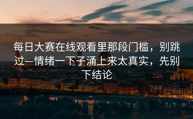 每日大赛在线观看里那段门槛，别跳过—情绪一下子涌上来太真实，先别下结论
