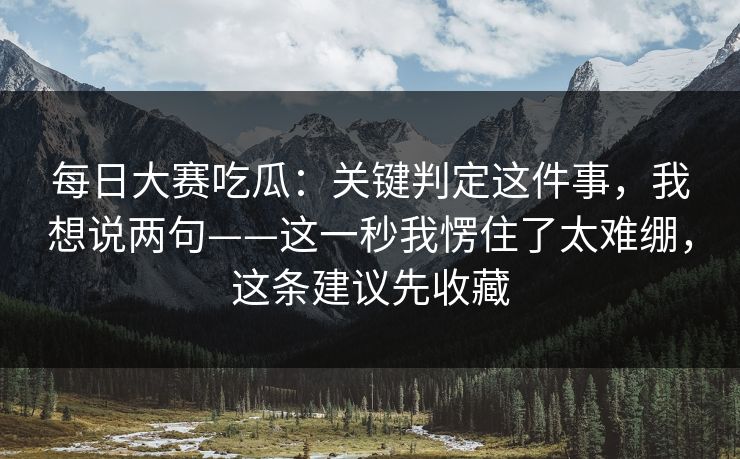 每日大赛吃瓜:关键判定这件事,我想说两句——这一秒我愣住了太难绷,这条建议先收藏 每日大赛吃瓜:关键判定这件事,我想说两句——这一秒我愣住了太难绷,这条建议先收藏