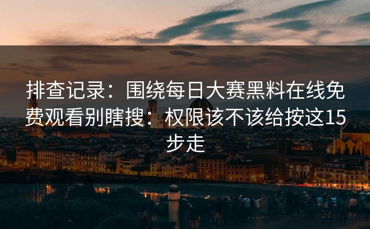 排查记录：围绕每日大赛黑料在线免费观看别瞎搜：权限该不该给按这15步走
