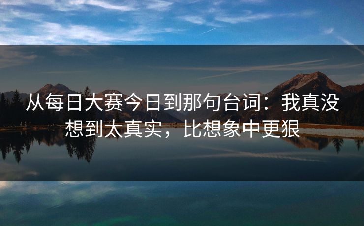 从每日大赛今日到那句台词：我真没想到太真实，比想象中更狠