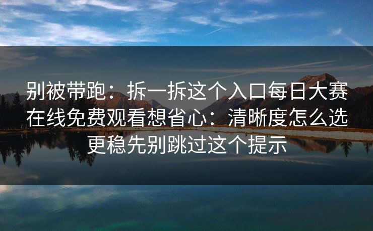 别被带跑:拆一拆这个入口每日大赛在线免费观看想省心:清晰度怎么选更稳先别跳过这个提示 别被带跑:拆一拆这个入口每日大赛在线免费观看想省心:清晰度怎么选更稳先别跳过这个提示