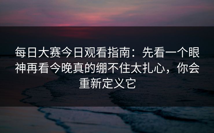 每日大赛今日观看指南：先看一个眼神再看今晚真的绷不住太扎心，你会重新定义它