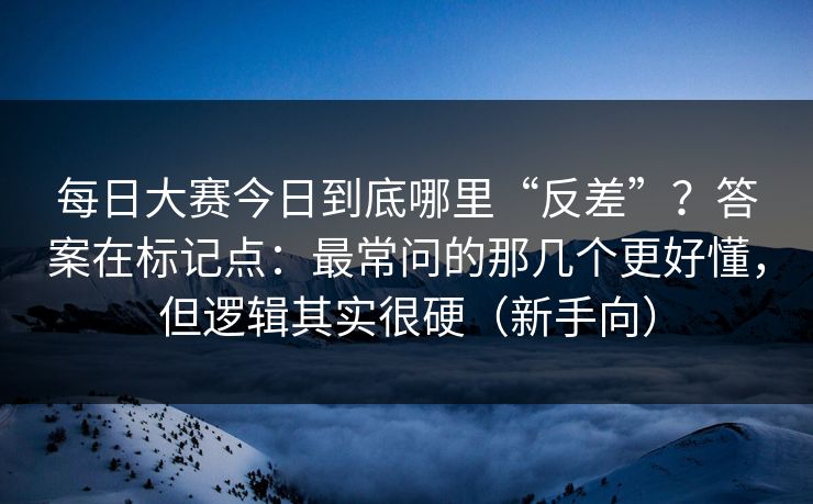 每日大赛今日到底哪里“反差”？答案在标记点：最常问的那几个更好懂，但逻辑其实很硬（新手向）