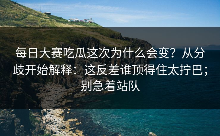 每日大赛吃瓜这次为什么会变？从分歧开始解释：这反差谁顶得住太拧巴；别急着站队