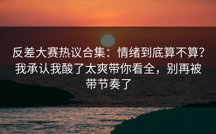 反差大赛热议合集：情绪到底算不算？我承认我酸了太爽带你看全，别再被带节奏了
