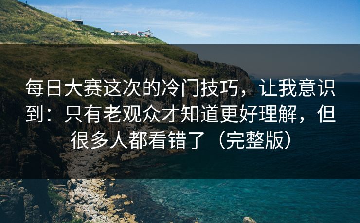 每日大赛这次的冷门技巧，让我意识到：只有老观众才知道更好理解，但很多人都看错了（完整版）